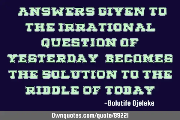 "Answers given to the irrational question of yesterday, becomes the solution to the riddle of today"