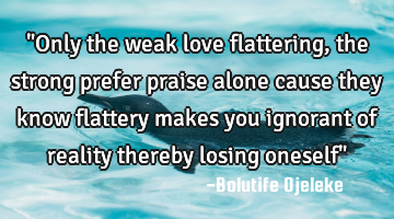 "Only the weak love flattering, the strong prefer praise alone cause they know flattery makes you