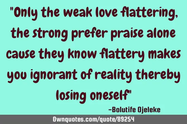 "Only the weak love flattering, the strong prefer praise alone cause they know flattery makes you