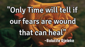 "Only Time will tell if our fears are wound that can heal"