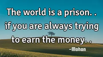 the world is a prison.. if you are always trying to earn the