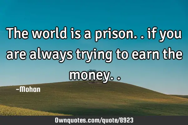 The world is a prison.. if you are always trying to earn the