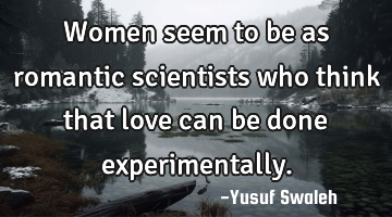 Women seem to be as romantic scientists who think that love can be done experimentally.