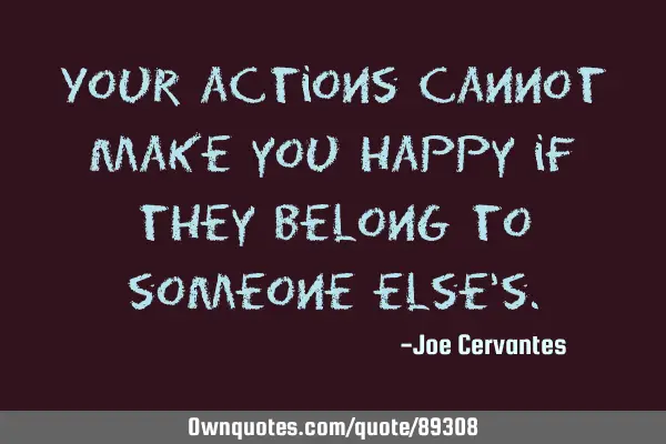 Your actions cannot make you happy if they belong to someone else