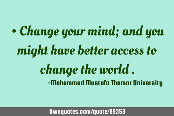 • Change your mind; and you might have better access to change the world