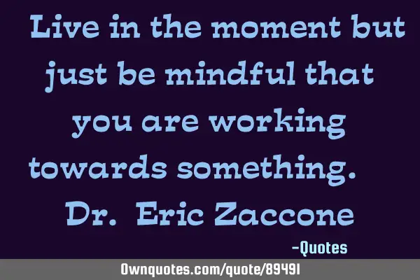 “Live in the moment but just be mindful that you are working towards something.” ― Dr. Eric Z