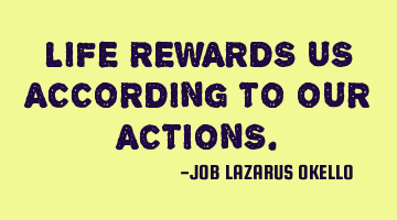 LIFE REWARDS US ACCORDING TO OUR ACTIONS.
