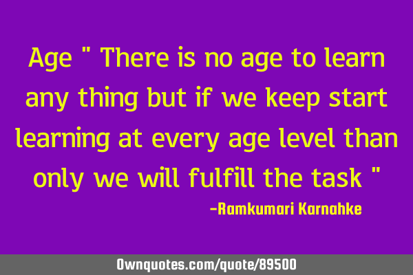 Age " There is no age to learn any thing but if we keep start learning at every age level than only