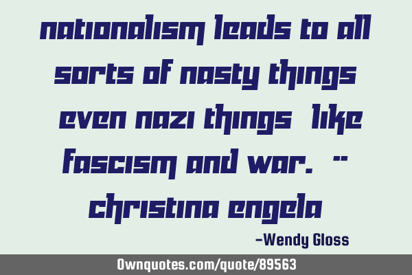 Nationalism leads to all sorts of nasty things (even Nazi things) like fascism and war. -- C