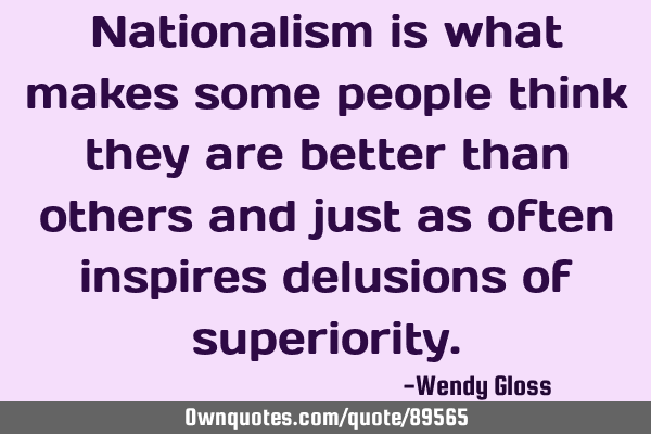 Nationalism is what makes some people think they are better than others and just as often inspires