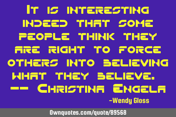 It is interesting indeed that some people think they are right to force others into believing what