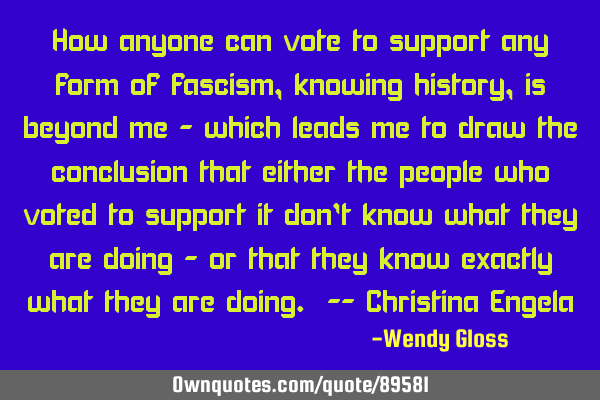 How anyone can vote to support any form of fascism, knowing history, is beyond me - which leads me