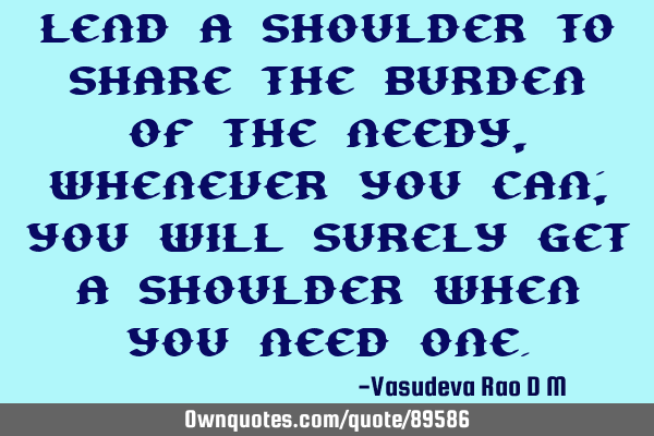 Lend a shoulder to share the burden of the needy, whenever you can; you will surely get a shoulder