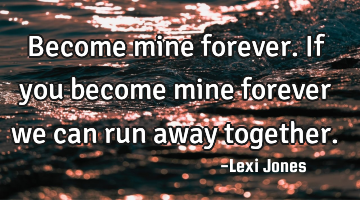 Become mine forever. If you become mine forever we can run away together.