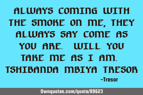 ALWAYS COMING WITH THE SMOKE ON ME, THEY ALWAYS SAY COME AS YOU ARE. WILL YOU TAKE ME AS I AM. TSHIB