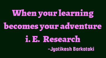 When your learning becomes your adventure i.e. Research
