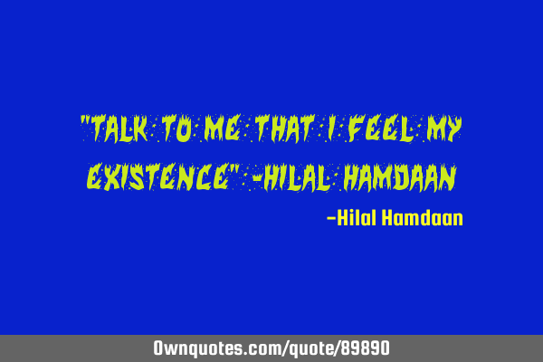 "Talk to me that I feel my existence" -Hilal H