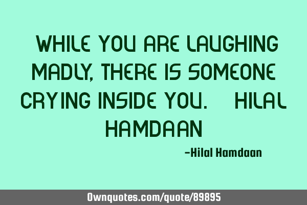 "While you are laughing madly, There is someone crying inside you." -Hilal H