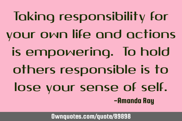 Taking responsibility for your own life and actions is empowering. To hold others responsible is to