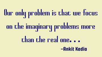 Our only problem is that we focus on the imaginary problems more than the real one...