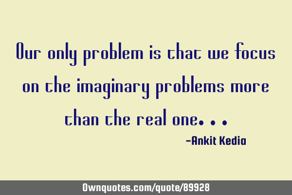 Our only problem is that we focus on the imaginary problems more than the real