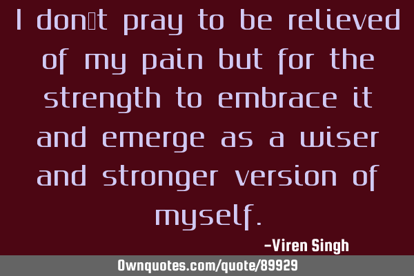 I don’t pray to be relieved of my pain but for the strength to embrace it and emerge as a wiser