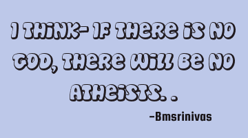 I think- If there is no GOD, there will be no atheists..