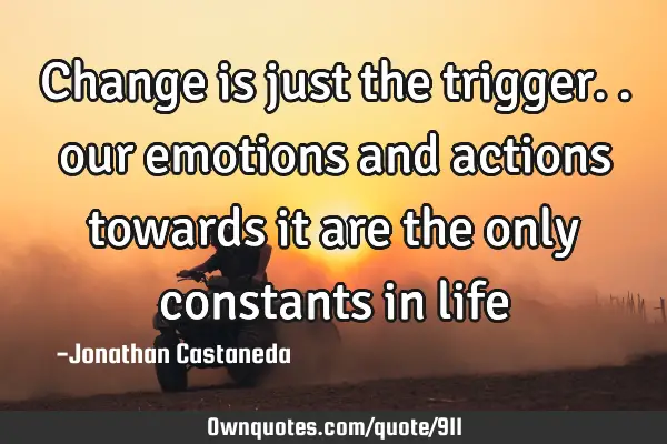 Change is just the trigger.. our emotions and actions towards it are the only constants in