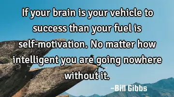If your brain is your vehicle to success than your fuel is self-motivation. No matter how