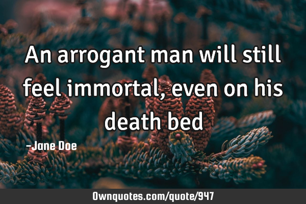 An arrogant man will still feel immortal, even on his death