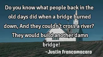 Do you know what people back in the old days did when a bridge burned down, And they couldn