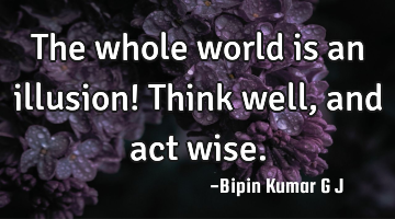 The whole world is an illusion! Think well, and act wise.