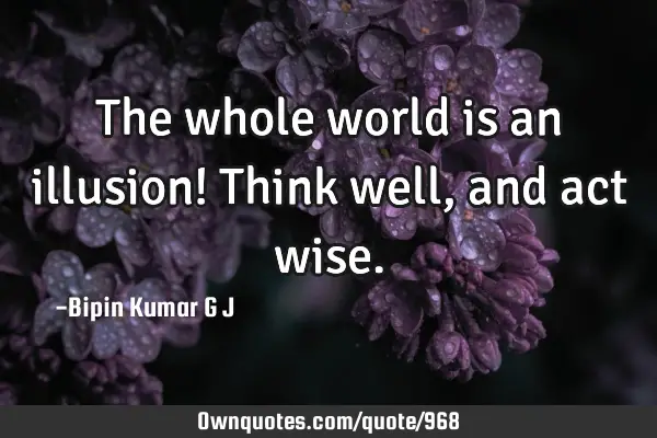 The whole world is an illusion! Think well, and act