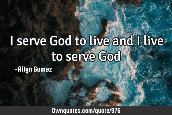 I serve God to live and I live to serve G