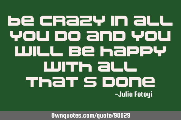 Be crazy in all you do and you will be happy with all that