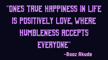 "Ones true happiness in life is positively love, where humbleness accepts everyone"