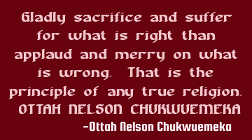 Gladly sacrifice and suffer for what is right than applaud and merry on what is wrong. That is the