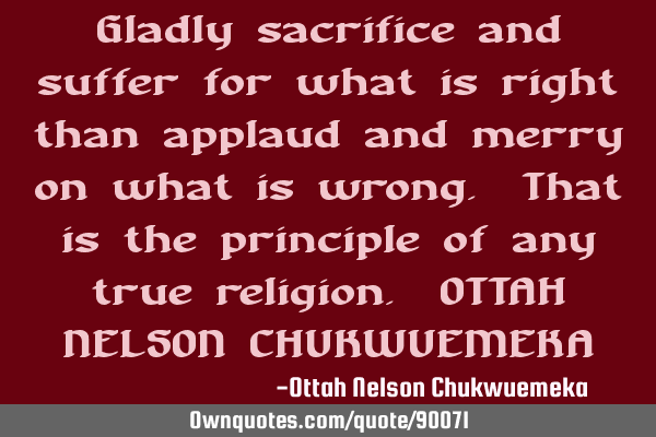 Gladly sacrifice and suffer for what is right than applaud and merry on what is wrong. That is the