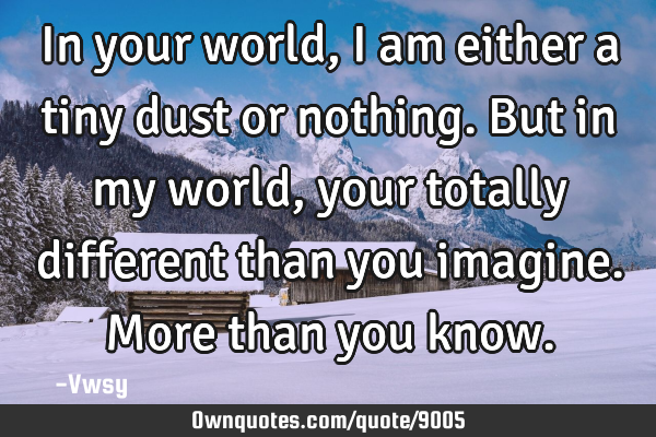 In your world, I am either a tiny dust or nothing. But in my world, your totally different than you