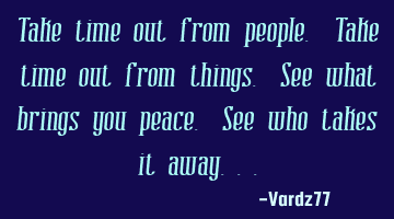 Take time out from people. Take time out from things. See what brings you peace. See who takes it