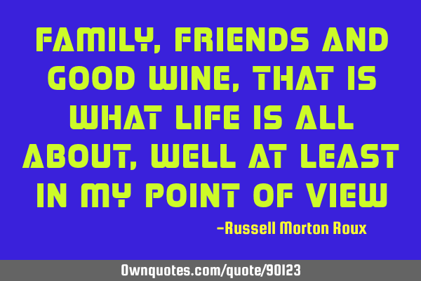 Family, friends and GOOD wine, that is what life is all about, well at least in my point of