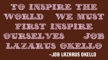 TO INSPIRE THE WORLD, WE MUST FIRST INSPIRE OURSELVES.-JOB LAZARUS OKELLO.