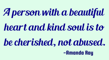 A person with a beautiful heart and kind soul is to be cherished, not abused.