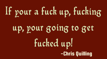 If your a fuck up, fucking up, your going to get fucked up!