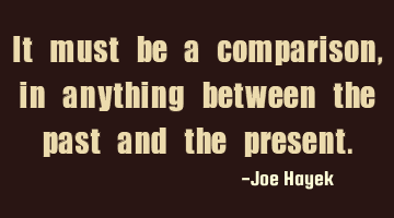 It must be a comparison, in anything between the past and the present.