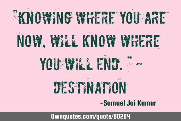 "Knowing where you are now, will know where you will end." -