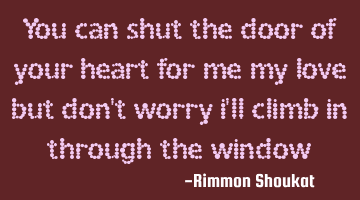 You can shut the door of your heart for me my love but don