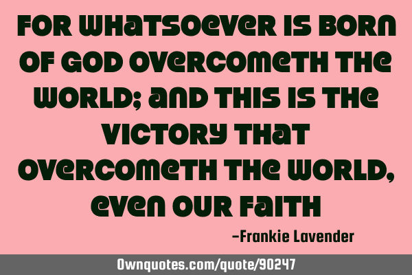For whatsoever is born of God overcometh the world; and this is the victory that overcometh the