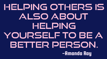 Helping others is also about helping yourself to be a better person.