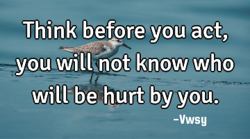 Think before you act, you will not know who will be hurt by you.